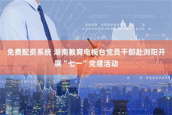 免费配资系统 湖南教育电视台党员干部赴浏阳开展“七一”党建活动