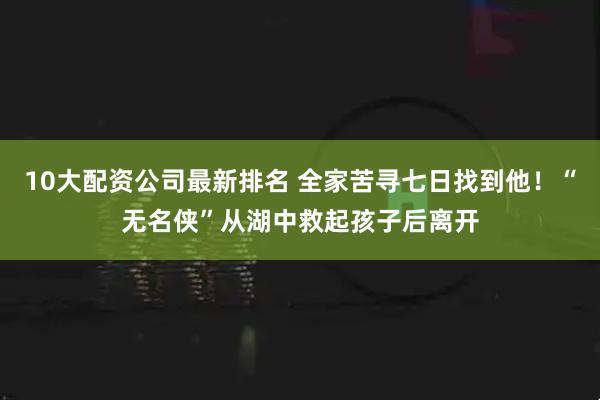 10大配资公司最新排名 全家苦寻七日找到他！“无名侠”从湖中救起孩子后离开