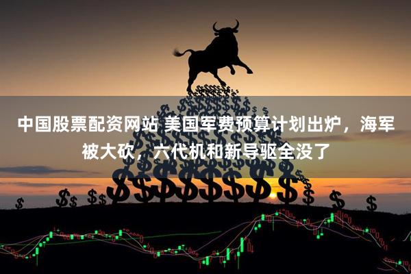 中国股票配资网站 美国军费预算计划出炉，海军被大砍，六代机和新导驱全没了