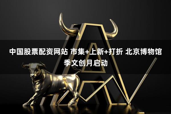 中国股票配资网站 市集+上新+打折 北京博物馆季文创月启动