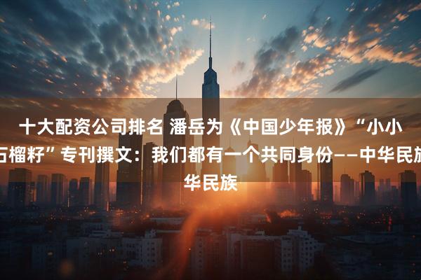 十大配资公司排名 潘岳为《中国少年报》“小小石榴籽”专刊撰文：我们都有一个共同身份——中华民族