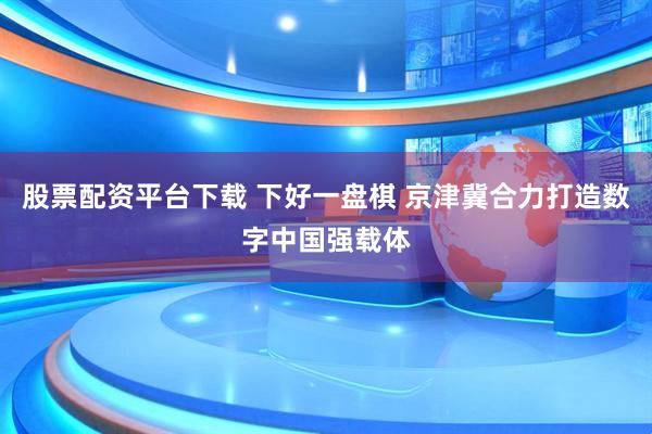 股票配资平台下载 下好一盘棋 京津冀合力打造数字中国强载体