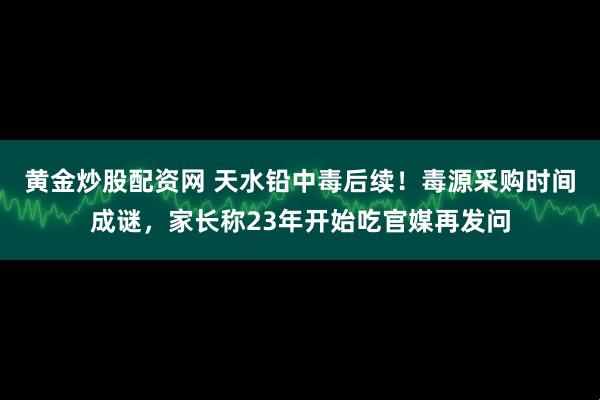 黄金炒股配资网 天水铅中毒后续！毒源采购时间成谜，家长称23年开始吃官媒再发问