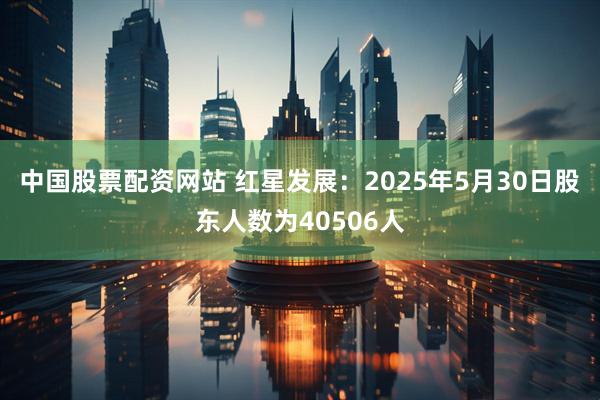 中国股票配资网站 红星发展：2025年5月30日股东人数为40506人