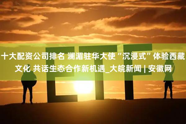 十大配资公司排名 澜湄驻华大使“沉浸式”体验西藏文化 共话生态合作新机遇_大皖新闻 | 安徽网