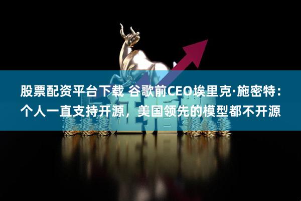 股票配资平台下载 谷歌前CEO埃里克·施密特：个人一直支持开源，美国领先的模型都不开源