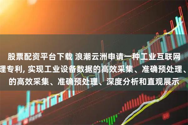 股票配资平台下载 浪潮云洲申请一种工业互联网设备数据智能分析处理专利, 实现工业设备数据的高效采集、准确预处理、深度分析和直观展示