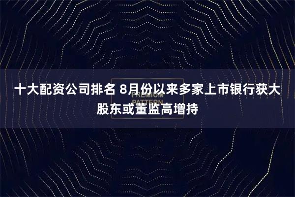 十大配资公司排名 8月份以来多家上市银行获大股东或董监高增持