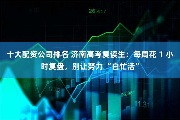 十大配资公司排名 济南高考复读生：每周花 1 小时复盘，别让努力 “白忙活”