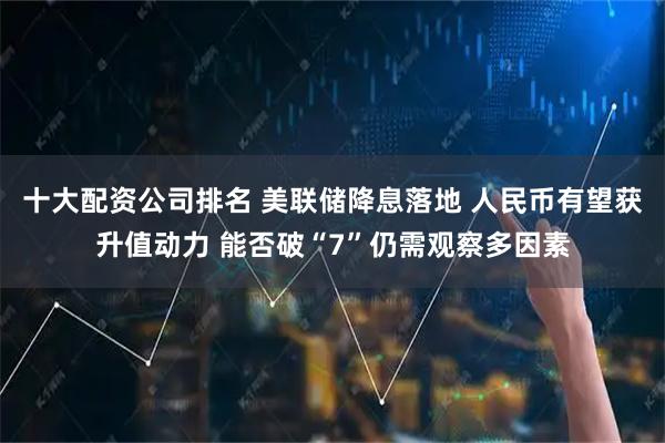 十大配资公司排名 美联储降息落地 人民币有望获升值动力 能否破“7”仍需观察多因素