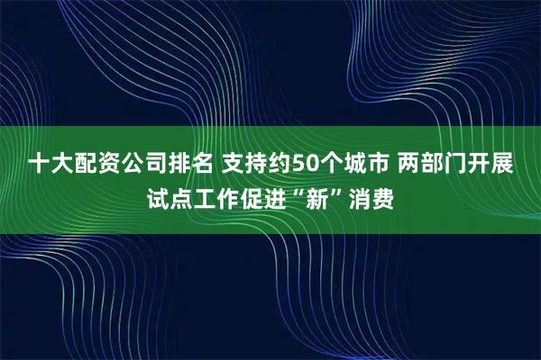 十大配资公司排名 支持约50个城市 两部门开展试点工作促进“新”消费