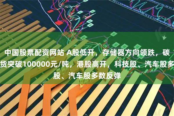 中国股票配资网站 A股低开，存储器方向领跌，碳酸锂期货突破100000元/吨，港股高开，科技股、汽车股多数反弹