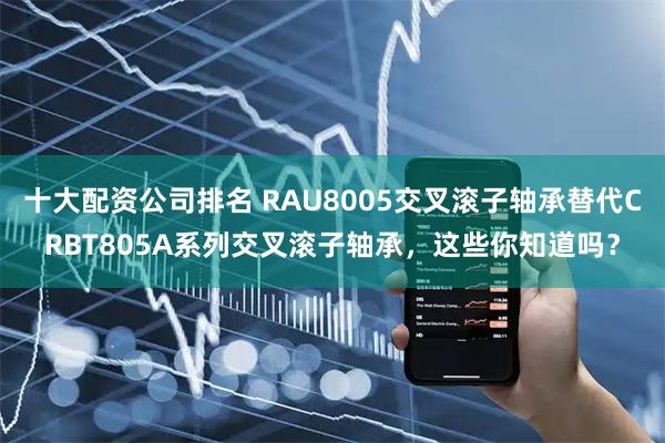 十大配资公司排名 RAU8005交叉滚子轴承替代CRBT805A系列交叉滚子轴承，这些你知道吗？