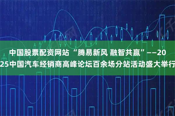 中国股票配资网站 “腾易新风 融智共赢”——2025中国汽车经销商高峰论坛百余场分站活动盛大举行