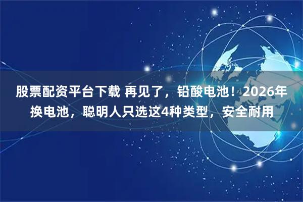 股票配资平台下载 再见了，铅酸电池！2026年换电池，聪明人只选这4种类型，安全耐用