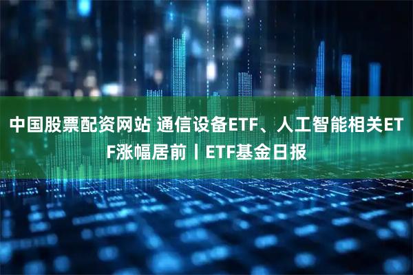 中国股票配资网站 通信设备ETF、人工智能相关ETF涨幅居前丨ETF基金日报