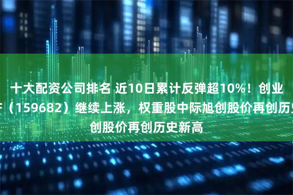十大配资公司排名 近10日累计反弹超10%！创业50ETF（159682）继续上涨，权重股中际旭创股价再创历史新高