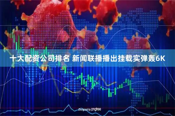 十大配资公司排名 新闻联播播出挂载实弹轰6K