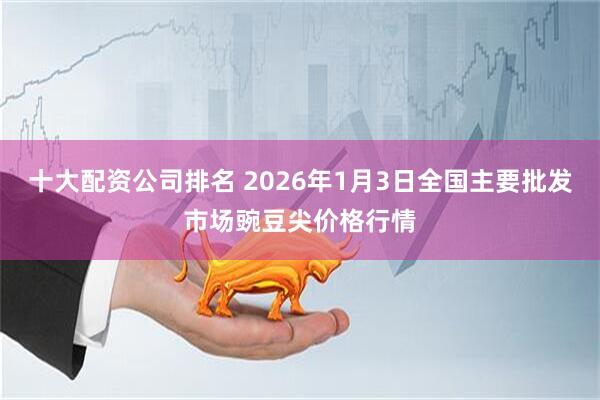 十大配资公司排名 2026年1月3日全国主要批发市场豌豆尖价格行情