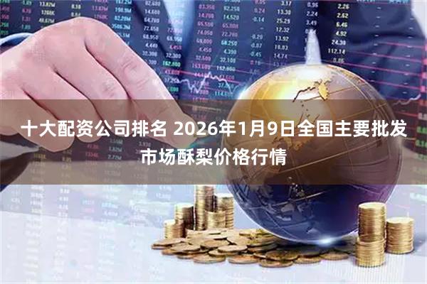十大配资公司排名 2026年1月9日全国主要批发市场酥梨价格行情